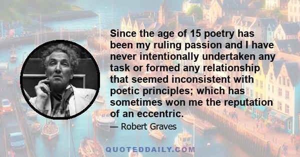 Since the age of 15 poetry has been my ruling passion and I have never intentionally undertaken any task or formed any relationship that seemed inconsistent with poetic principles; which has sometimes won me the