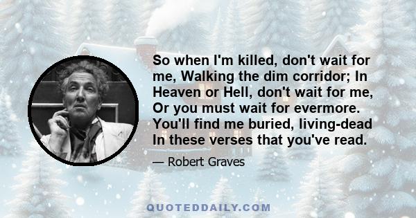 So when I'm killed, don't wait for me, Walking the dim corridor; In Heaven or Hell, don't wait for me, Or you must wait for evermore. You'll find me buried, living-dead In these verses that you've read.