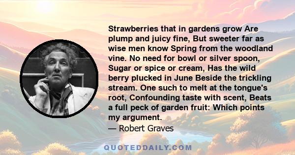 Strawberries that in gardens grow Are plump and juicy fine, But sweeter far as wise men know Spring from the woodland vine. No need for bowl or silver spoon, Sugar or spice or cream, Has the wild berry plucked in June