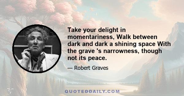 Take your delight in momentariness, Walk between dark and dark a shining space With the grave 's narrowness, though not its peace.