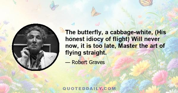 The butterfly, a cabbage-white, (His honest idiocy of flight) Will never now, it is too late, Master the art of flying straight.