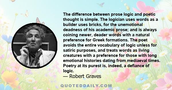 The difference between prose logic and poetic thought is simple. The logician uses words as a builder uses bricks, for the unemotional deadness of his academic prose; and is always coining newer, deader words with a