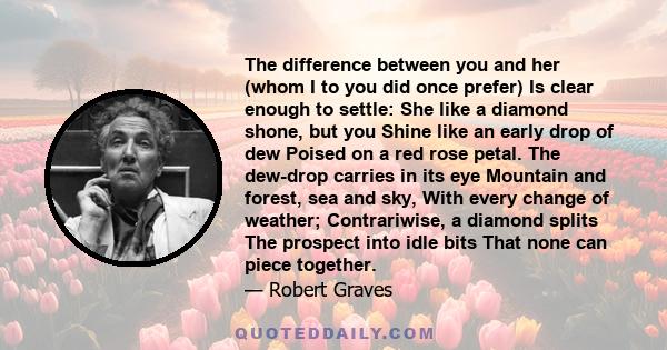 The difference between you and her (whom I to you did once prefer) Is clear enough to settle: She like a diamond shone, but you Shine like an early drop of dew Poised on a red rose petal. The dew-drop carries in its eye 