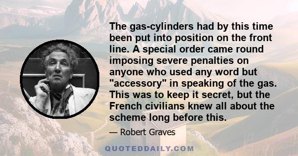 The gas-cylinders had by this time been put into position on the front line. A special order came round imposing severe penalties on anyone who used any word but accessory in speaking of the gas. This was to keep it