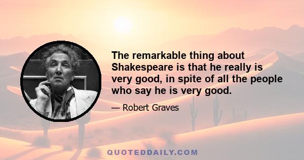 The remarkable thing about Shakespeare is that he really is very good, in spite of all the people who say he is very good.