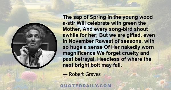 The sap of Spring in the young wood a-stir Will celebrate with green the Mother, And every song-bird shout awhile for her; But we are gifted, even in November Rawest of seasons, with so huge a sense Of Her nakedly worn