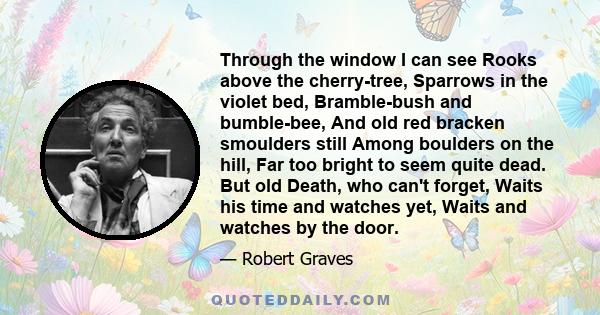 Through the window I can see Rooks above the cherry-tree, Sparrows in the violet bed, Bramble-bush and bumble-bee, And old red bracken smoulders still Among boulders on the hill, Far too bright to seem quite dead. But