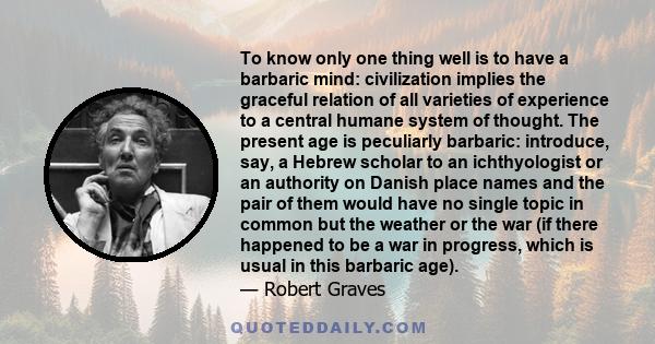 To know only one thing well is to have a barbaric mind: civilization implies the graceful relation of all varieties of experience to a central humane system of thought. The present age is peculiarly barbaric: introduce, 