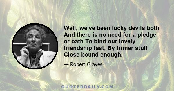 Well, we've been lucky devils both And there is no need for a pledge or oath To bind our lovely friendship fast, By firmer stuff Close bound enough.