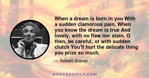 When a dream is born in you With a sudden clamorous pain, When you know the dream is true And lovely, with no flaw nor stain, O then, be careful, or with sudden clutch You'll hurt the delicate thing you prize so much.