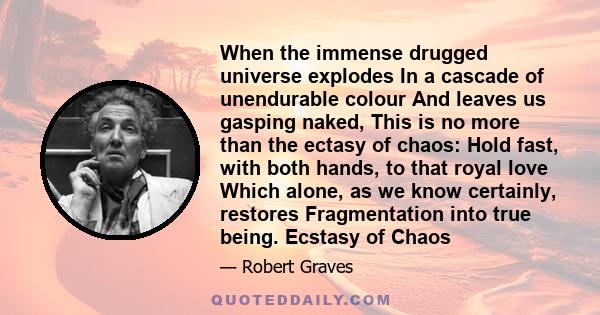 When the immense drugged universe explodes In a cascade of unendurable colour And leaves us gasping naked, This is no more than the ectasy of chaos: Hold fast, with both hands, to that royal love Which alone, as we know 