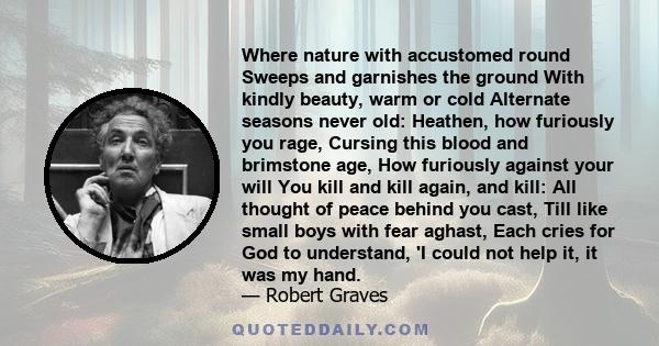 Where nature with accustomed round Sweeps and garnishes the ground With kindly beauty, warm or cold Alternate seasons never old: Heathen, how furiously you rage, Cursing this blood and brimstone age, How furiously