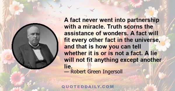 A fact never went into partnership with a miracle. Truth scorns the assistance of wonders. A fact will fit every other fact in the universe, and that is how you can tell whether it is or is not a fact. A lie will not