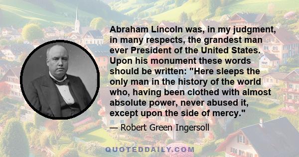 Abraham Lincoln was, in my judgment, in many respects, the grandest man ever President of the United States. Upon his monument these words should be written: Here sleeps the only man in the history of the world who,