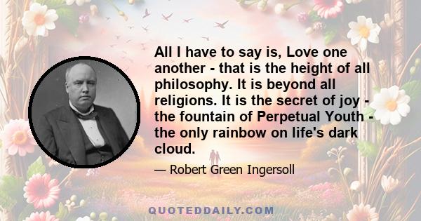 All I have to say is, Love one another - that is the height of all philosophy. It is beyond all religions. It is the secret of joy - the fountain of Perpetual Youth - the only rainbow on life's dark cloud.