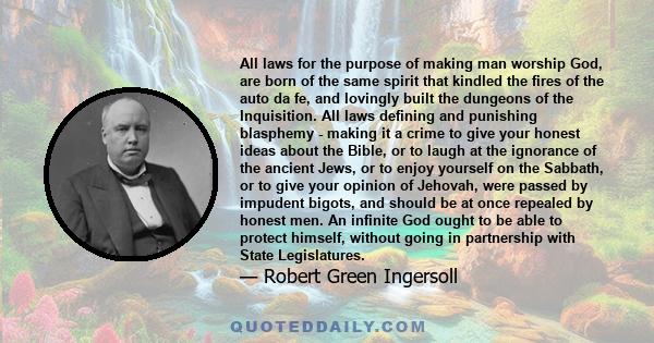 All laws for the purpose of making man worship God, are born of the same spirit that kindled the fires of the auto da fe, and lovingly built the dungeons of the Inquisition. All laws defining and punishing blasphemy -