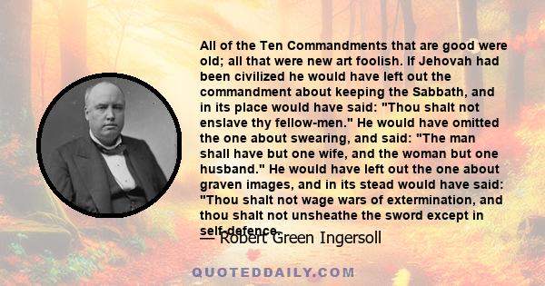 All of the Ten Commandments that are good were old; all that were new art foolish. If Jehovah had been civilized he would have left out the commandment about keeping the Sabbath, and in its place would have said: Thou