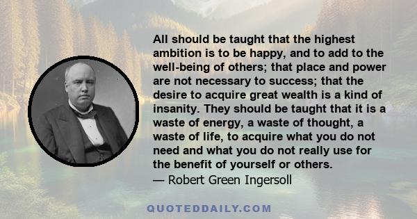 All should be taught that the highest ambition is to be happy, and to add to the well-being of others; that place and power are not necessary to success; that the desire to acquire great wealth is a kind of insanity.