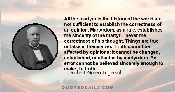 All the martyrs in the history of the world are not sufficient to establish the correctness of an opinion. Martyrdom, as a rule, establishes the sincerity of the martyr, - never the correctness of his thought. Things