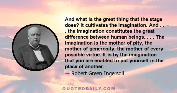 And what is the great thing that the stage does? It cultivates the imagination. And . . . the imagination constitutes the great difference between human beings. . . . The imagination is the mother of pity, the mother of 