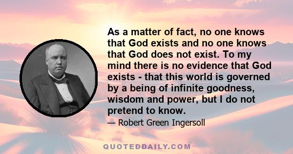 As a matter of fact, no one knows that God exists and no one knows that God does not exist. To my mind there is no evidence that God exists - that this world is governed by a being of infinite goodness, wisdom and