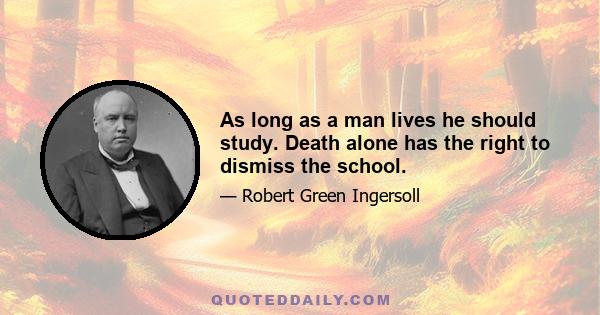 As long as a man lives he should study. Death alone has the right to dismiss the school.