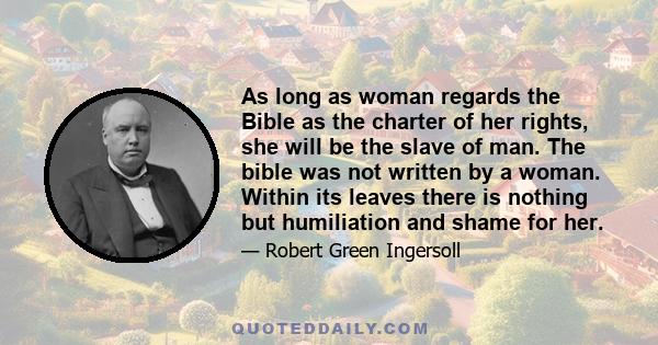 As long as woman regards the Bible as the charter of her rights, she will be the slave of man. The bible was not written by a woman. Within its leaves there is nothing but humiliation and shame for her.