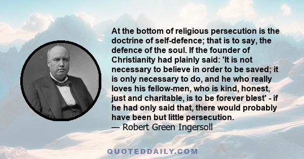 At the bottom of religious persecution is the doctrine of self-defence; that is to say, the defence of the soul. If the founder of Christianity had plainly said: 'It is not necessary to believe in order to be saved; it