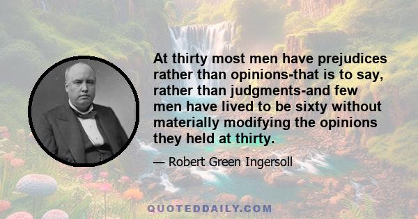 At thirty most men have prejudices rather than opinions-that is to say, rather than judgments-and few men have lived to be sixty without materially modifying the opinions they held at thirty.