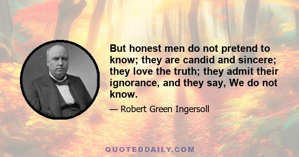 But honest men do not pretend to know; they are candid and sincere; they love the truth; they admit their ignorance, and they say, We do not know.