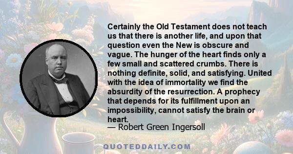 Certainly the Old Testament does not teach us that there is another life, and upon that question even the New is obscure and vague. The hunger of the heart finds only a few small and scattered crumbs. There is nothing