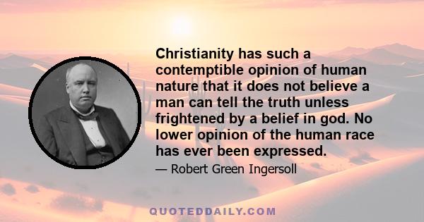 Christianity has such a contemptible opinion of human nature that it does not believe a man can tell the truth unless frightened by a belief in god. No lower opinion of the human race has ever been expressed.