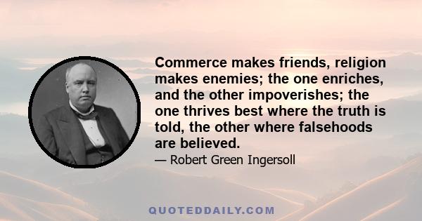 Commerce makes friends, religion makes enemies; the one enriches, and the other impoverishes; the one thrives best where the truth is told, the other where falsehoods are believed.