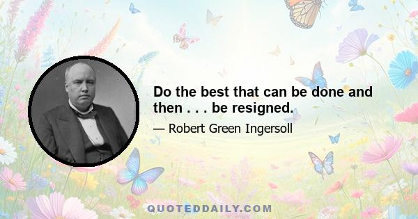 Do the best that can be done and then . . . be resigned.