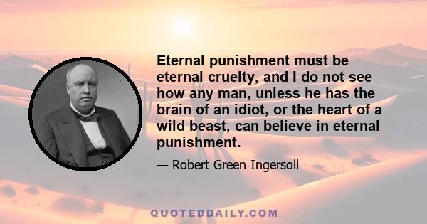 Eternal punishment must be eternal cruelty, and I do not see how any man, unless he has the brain of an idiot, or the heart of a wild beast, can believe in eternal punishment.