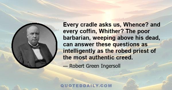 Every cradle asks us, Whence? and every coffin, Whither? The poor barbarian, weeping above his dead, can answer these questions as intelligently as the robed priest of the most authentic creed.