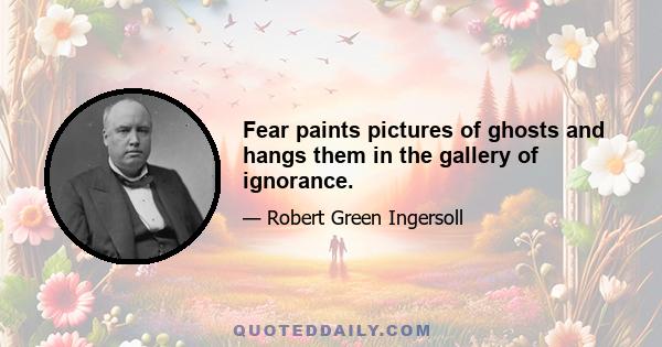 Fear paints pictures of ghosts and hangs them in the gallery of ignorance.