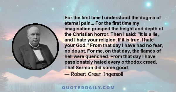 For the first time I understood the dogma of eternal pain... For the first time my imagination grasped the height and depth of the Christian horror. Then I said: It is a lie, and I hate your religion. If it is true, I