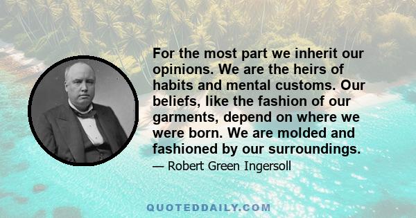 For the most part we inherit our opinions. We are the heirs of habits and mental customs. Our beliefs, like the fashion of our garments, depend on where we were born. We are molded and fashioned by our surroundings.