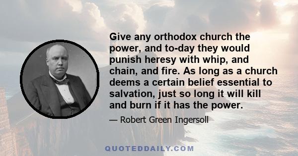 Give any orthodox church the power, and to-day they would punish heresy with whip, and chain, and fire. As long as a church deems a certain belief essential to salvation, just so long it will kill and burn if it has the 