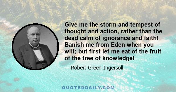 Give me the storm and tempest of thought and action, rather than the dead calm of ignorance and faith! Banish me from Eden when you will; but first let me eat of the fruit of the tree of knowledge!