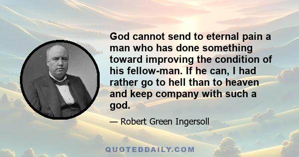 God cannot send to eternal pain a man who has done something toward improving the condition of his fellow-man. If he can, I had rather go to hell than to heaven and keep company with such a god.