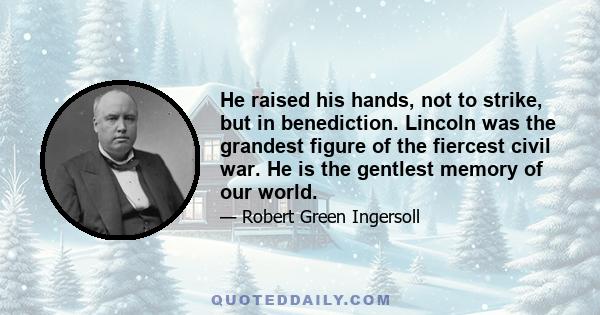 He raised his hands, not to strike, but in benediction. Lincoln was the grandest figure of the fiercest civil war. He is the gentlest memory of our world.