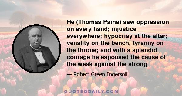 He (Thomas Paine) saw oppression on every hand; injustice everywhere; hypocrisy at the altar; venality on the bench, tyranny on the throne; and with a splendid courage he espoused the cause of the weak against the strong