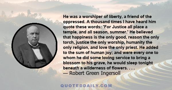 He was a worshiper of liberty, a friend of the oppressed. A thousand times I have heard him quote these words: 'For Justice all place a temple, and all season, summer.' He believed that happiness is the only good,