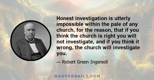 Honest investigation is utterly impossible within the pale of any church, for the reason, that if you think the church is right you will not investigate, and if you think it wrong, the church will investigate you.