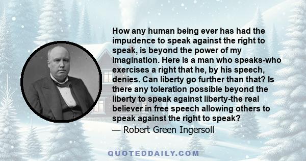 How any human being ever has had the impudence to speak against the right to speak, is beyond the power of my imagination. Here is a man who speaks-who exercises a right that he, by his speech, denies. Can liberty go