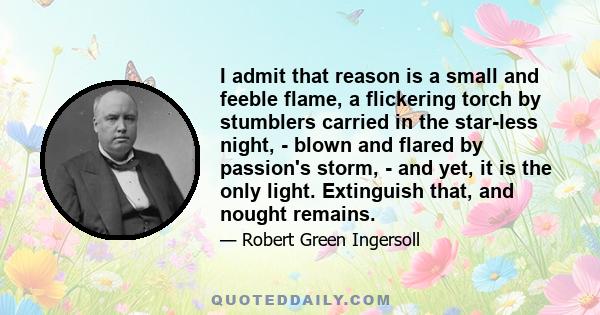 I admit that reason is a small and feeble flame, a flickering torch by stumblers carried in the star-less night, - blown and flared by passion's storm, - and yet, it is the only light. Extinguish that, and nought