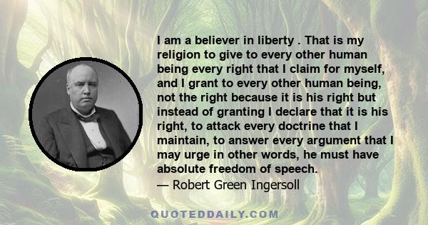 I am a believer in liberty . That is my religion to give to every other human being every right that I claim for myself, and I grant to every other human being, not the right because it is his right but instead of