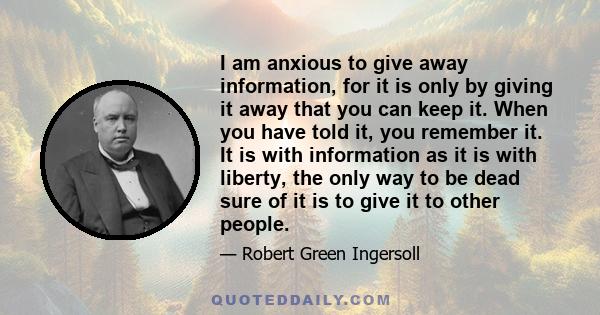 I am anxious to give away information, for it is only by giving it away that you can keep it. When you have told it, you remember it. It is with information as it is with liberty, the only way to be dead sure of it is